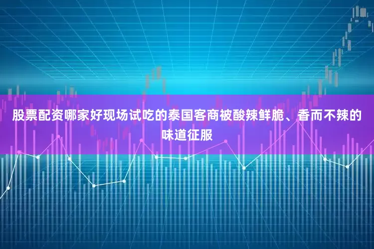 股票配资哪家好现场试吃的泰国客商被酸辣鲜脆、香而不辣的味道征服