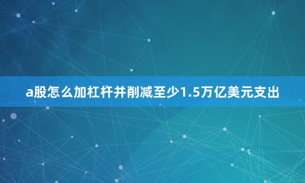 a股怎么加杠杆并削减至少1.5万亿美元支出