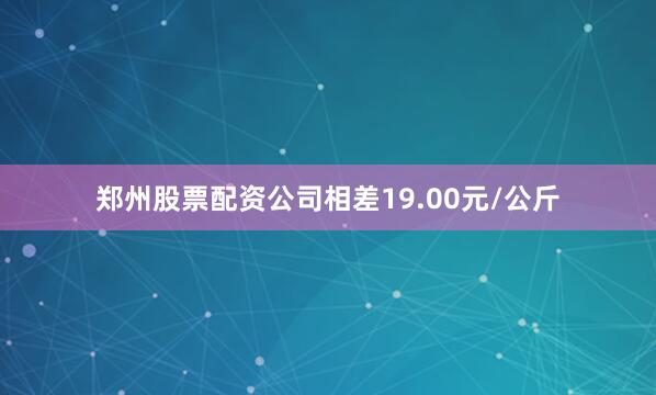 郑州股票配资公司相差19.00元/公斤