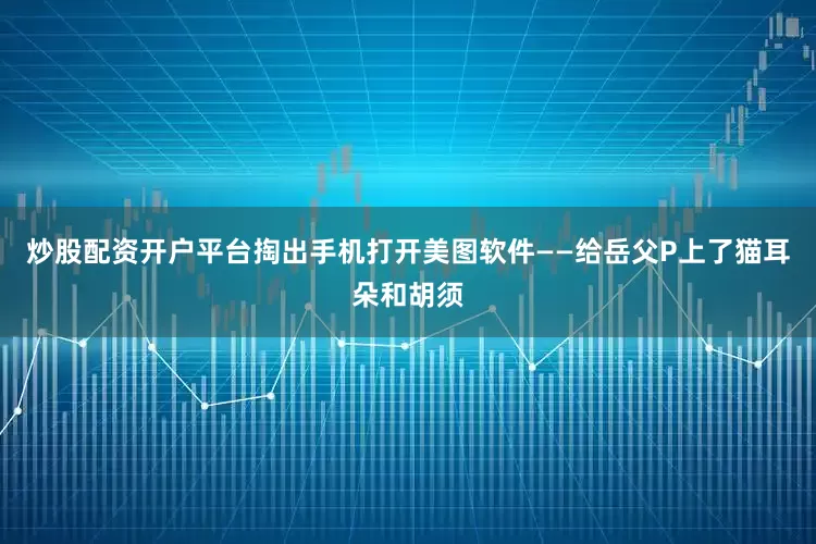 炒股配资开户平台掏出手机打开美图软件——给岳父P上了猫耳朵和胡须